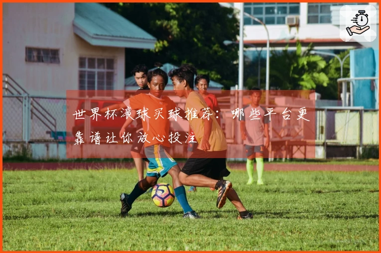 世界杯滚球买球推荐：哪些平台更靠谱让你放心投注